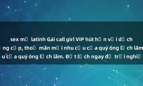 sex mỹ latinh Gái call girl VIP hút hồn với dịch vụ chuyên nghiệp và đẳng cấp, thoả mãn mọi nhu cầu của quý ông lịch lãm. Đặt lịch ngay để trải nghiệm.