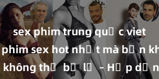 sex phim trung quốc vietsub Top bộ phim sex hot nhất mà bạn không thể bỏ lỡ – Hấp dẫn và mãnh liệt!