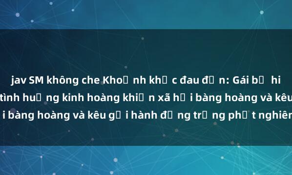 jav SM không che Khoảnh khắc đau đớn: Gái bị hiếp dâm bạo lực trong tình huống kinh hoàng khiến xã hội bàng hoàng và kêu gọi hành động trừng phạt nghiêm ngặt.
