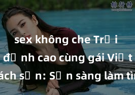 sex không che Trải nghiệm đỉnh cao cùng gái Việt tại khách sạn: Sẵn sàng làm tình đỉnh cao và đam mê tột cùng để thỏa mãn mọi mong muốn của bạn