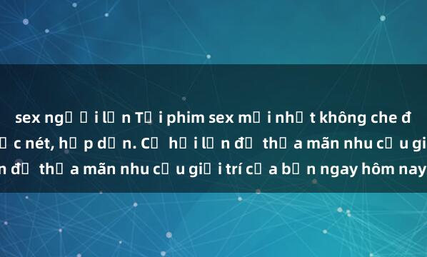 sex người lớn Tải phim sex mới nhất không che đầy đủ chất lượng HD cực nét, hấp dẫn. Cơ hội lớn để thỏa mãn nhu cầu giải trí của bạn ngay hôm nay!