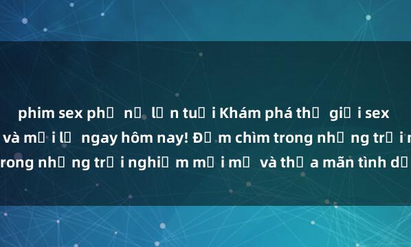 phim sex phụ nữ lớn tuổi Khám phá thế giới sex trực tuyến đầy độc đáo và mới lạ ngay hôm nay! Đắm chìm trong những trải nghiệm mới mẻ và thỏa mãn tình dục của bạn.