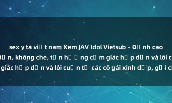 sex y tá việt nam Xem JAV Idol Vietsub – Đỉnh cao của nghệ thuật  Nhật Bản, không che, tận hưởng cảm giác hấp dẫn và lôi cuốn từ các cô gái xinh đẹp, gợi cảm.