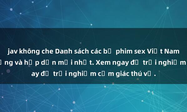 jav không che Danh sách các bộ phim sex Việt Nam không che nổi tiếng và hấp dẫn mới nhất. Xem ngay để trải nghiệm cảm giác thú vị.