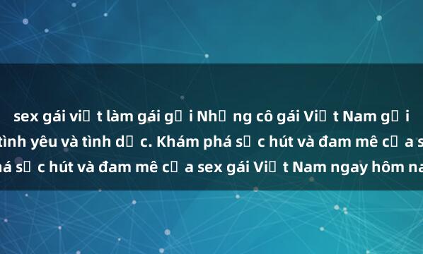 sex gái việt làm gái gọi Những cô gái Việt Nam gợi cảm và quyến rũ trong tình yêu và tình dục. Khám phá sức hút và đam mê của sex gái Việt Nam ngay hôm nay!
