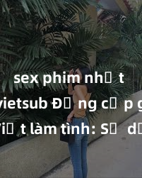 sex phim nhật bản vietsub Đẳng cấp gái Việt làm tình: Sự dịu dàng và quyến rũ khiến bạn không thể cưỡng lại