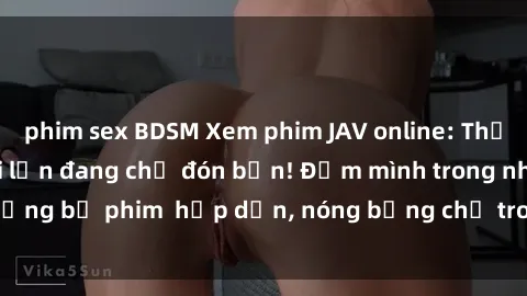 phim sex BDSM Xem phim JAV online: Thế giới giải trí người lớn đang chờ đón bạn! Đắm mình trong những bộ phim  hấp dẫn, nóng bỏng chỉ trong vài click. Đừng bỏ lỡ!