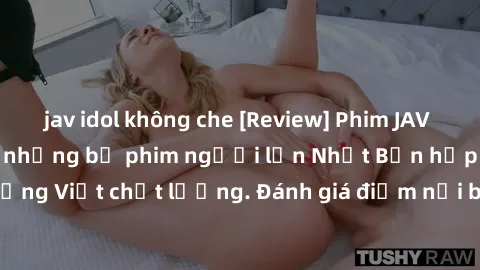 jav idol không che [Review] Phim JAV Việt Sub: Cập nhật những bộ phim người lớn Nhật Bản hấp dẫn với phụ đề tiếng Việt chất lượng. Đánh giá điểm nổi bật và ấn tượng của các tác phẩm mới nhất.