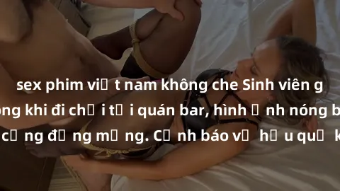 sex phim việt nam không che Sinh viên gây sốc với clip nóng khi đi chơi tại quán bar, hình ảnh nóng bỏng gây xôn xao cộng đồng mạng. Cảnh báo về hậu quả khi quá lạc quan trong việc chia sẻ thông tin c