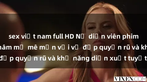sex việt nam full HD Nữ diễn viên phim sex milf khiến fan hâm mộ mê mẩn với vẻ đẹp quyến rũ và khả năng diễn xuất tuyệt vời