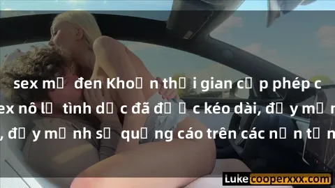 sex mỹ đen Khoản thời gian cấp phép của các bộ phim sex nô lệ tình dục đã được kéo dài, đẩy mạnh sự quảng cáo trên các nền tảng trực tuyến.