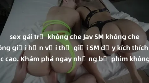 sex gái trẻ không che Jav SM không che: Trải nghiệm không giới hạn với thế giới SM đầy kích thích và cấp độ cực cao. Khám phá ngay những bộ phim không che độc quyền chỉ có trên jav SM!