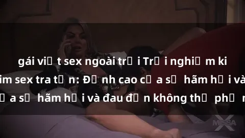 gái việt sex ngoài trời Trải nghiệm kinh hoàng trong phim sex tra tấn: Đỉnh cao của sự hãm hại và đau đớn không thể phủ nhận
