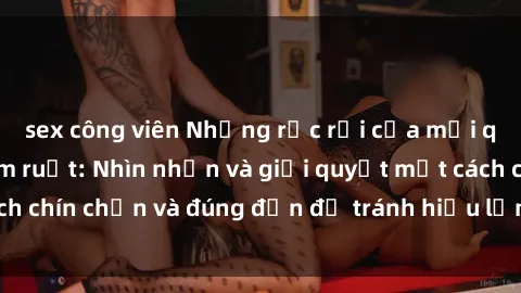 sex công viên Những rắc rối của mối quan hệ sex anh em ruột: Nhìn nhận và giải quyết một cách chín chắn và đúng đắn để tránh hiểu lầm và hậu quả xấu.