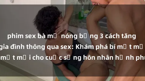 phim sex bà mẹ nóng bỏng 3 cách tăng cường tình cảm gia đình thông qua sex: Khám phá bí mật mới cho cuộc sống hôn nhân hạnh phúc và gắn kết