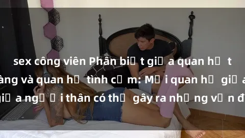 sex công viên Phân biệt giữa quan hệ tình dục giữa họ hàng và quan hệ tình cảm: Mối quan hệ giữa người thân có thể gây ra những vấn đề pháp lý và xã hội.