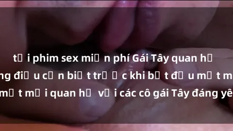 tải phim sex miễn phí Gái Tây quan hệ tại Việt Nam: Những điều cần biết trước khi bắt đầu một mối quan hệ với các cô gái Tây đáng yêu và hấp dẫn.