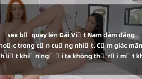 sex bị quay lén Gái Việt Nam dâm đãng: Sự cuốn hút mê hoặc trong cơn cuồng nhiệt. Cảm giác mãnh liệt khiến người ta không thể rời mắt khỏi vẻ đẹp gợi cảm.