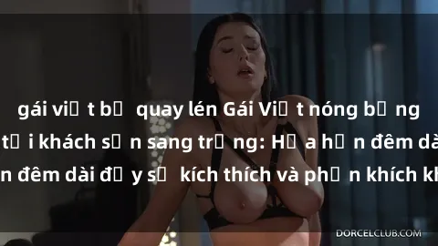 gái việt bị quay lén Gái Việt nóng bỏng làm tình đỉnh cao tại khách sạn sang trọng: Hứa hẹn đêm dài đầy sự kích thích và phấn khích không thể quên!