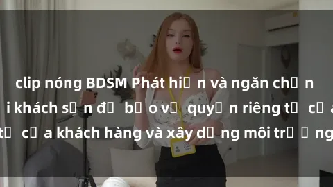 clip nóng BDSM Phát hiện và ngăn chặn hành vi quay lén tại khách sạn để bảo vệ quyền riêng tư của khách hàng và xây dựng môi trường an toàn, tin cậy.