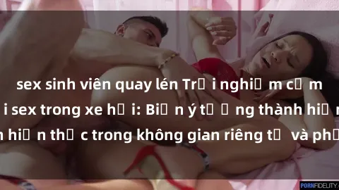 sex sinh viên quay lén Trải nghiệm cảm giác mạnh mẽ với sex trong xe hơi: Biến ý tưởng thành hiện thực trong không gian riêng tư và phấn khích của bạn.