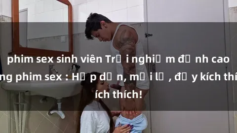 phim sex sinh viên Trải nghiệm đỉnh cao cùng phim sex : Hấp dẫn, mới lạ, đầy kích thích!