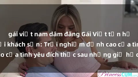 gái việt nam dâm đãng Gái Việt tận hưởng khoái cảm tại khách sạn: Trải nghiệm đỉnh cao của tình yêu đích thực sau những giờ học căng thẳng.
