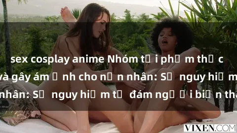 sex cosplay anime Nhóm tội phạm thực hành sex bạo lực và gây ám ảnh cho nạn nhân: Sự nguy hiểm từ đám người biến thái.