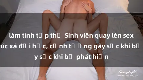 làm tình tập thể Sinh viên quay lén sex ở khu ký túc xá đại học, cảnh tượng gây sốc khi bị phát hiện