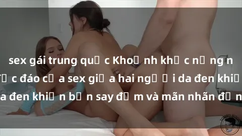 sex gái trung quốc Khoảnh khắc nồng nàn: Trải nghiệm độc đáo của sex giữa hai người da đen khiến bạn say đắm và mãn nhãn đến không ngờ.