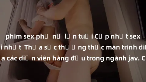 phim sex phụ nữ lớn tuổi Cập nhật sex jav không che mới nhất  Thỏa sức thưởng thức màn trình diễn đỉnh cao của các diễn viên hàng đầu trong ngành jav. Cùng trải nghiệm những khoảnh khắc đầy kích thích