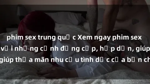 phim sex trung quốc Xem ngay phim sex Việt Nam không che với những cảnh đắng cấp, hấp dẫn, giúp thỏa mãn nhu cầu tình dục của bạn chỉ trong vài click.
