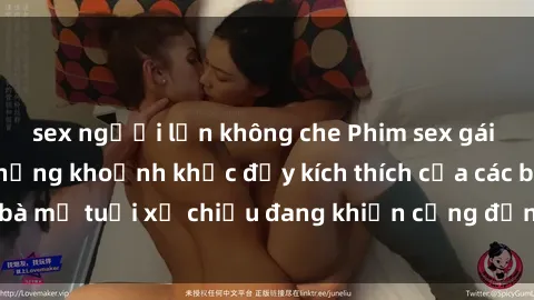 sex người lớn không che Phim sex gái già nóng bỏng: Những khoảnh khắc đầy kích thích của các bà mẹ tuổi xế chiều đang khiến cộng đồng mạng dậy sóng