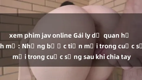xem phim jav online Gái ly dị quan hệ đầy tự tin và mạnh mẽ: Những bước tiến mới trong cuộc sống sau khi chia tay