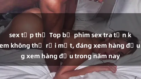 sex tập thể Top bộ phim sex tra tấn khiến người xem không thể rời mắt, đáng xem hàng đầu trong năm nay