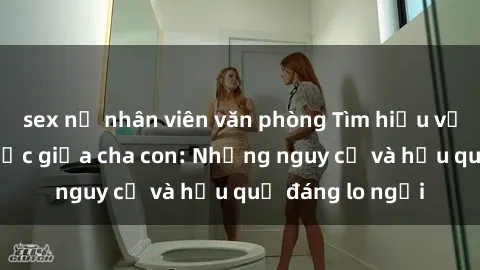 sex nữ nhân viên văn phòng Tìm hiểu về quan hệ tình dục giữa cha con: Những nguy cơ và hậu quả đáng lo ngại
