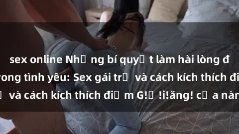 sex online Những bí quyết làm hài lòng đối tác của bạn trong tình yêu: Sex gái trẻ và cách kích thích điểm G!ớ!i!ăng! của nàng