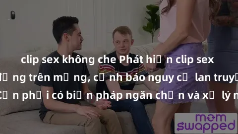 clip sex không che Phát hiện clip sex nữ sinh gây chấn động trên mạng, cảnh báo nguy cơ lan truyền nhanh chóng. Cần phải có biện pháp ngăn chặn và xử lý nghiêm khắc đối với hành vi vi phạm này.