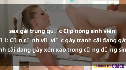 sex gái trung quốc Clip nóng sinh viên gây sốt mạng xã hội: Cận cảnh vụ việc gây tranh cãi đang gây xôn xao trong cộng đồng sinh viên