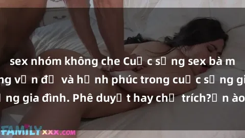 sex nhóm không che Cuộc sống sex bà mẹ Việt Nam: Những vấn đề và hạnh phúc trong cuộc sống gia đình. Phê duyệt hay chỉ trích?ồn ào hay yên bình?