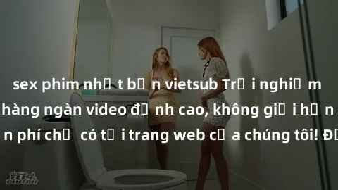 sex phim nhật bản vietsub Trải nghiệm sex miễn phí cùng hàng ngàn video đỉnh cao, không giới hạn và hoàn toàn miễn phí chỉ có tại trang web của chúng tôi! Đừng bỏ lỡ cơ hội thỏa mãn đam mê của bạn nga