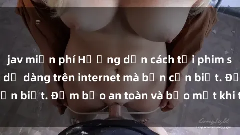jav miễn phí Hướng dẫn cách tải phim sex nhanh chóng và dễ dàng trên internet mà bạn cần biết. Đảm bảo an toàn và bảo mật khi thực hiện.