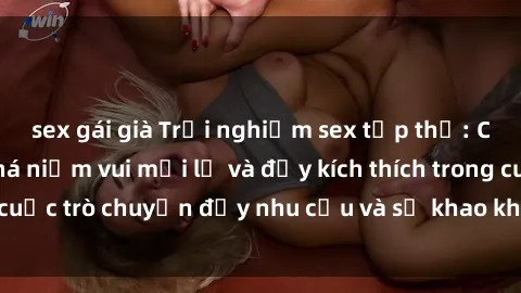 sex gái già Trải nghiệm sex tập thể: Cùng nhau khám phá niềm vui mới lạ và đầy kích thích trong cuộc trò chuyện đầy nhu cầu và sự khao khát của mọi người.