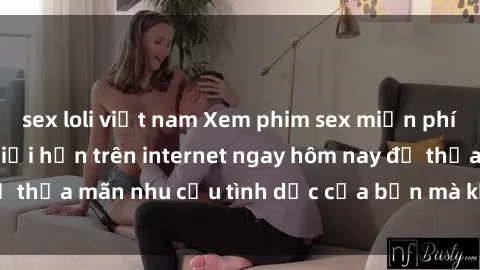 sex loli việt nam Xem phim sex miễn phí hoàn toàn không giới hạn trên internet ngay hôm nay để thỏa mãn nhu cầu tình dục của bạn mà không tốn chi phí.