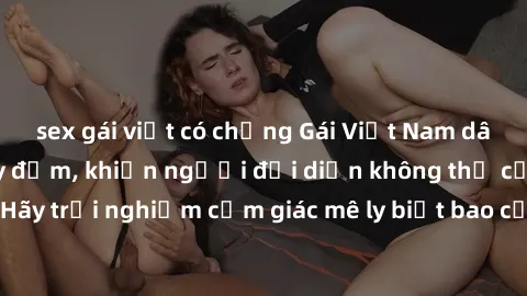 sex gái việt có chồng Gái Việt Nam dâm đãng làm tình say đắm, khiến người đối diện không thể cưỡng lại được. Hãy trải nghiệm cảm giác mê ly biết bao của phong cách yêu đương đậm chất dân tộc!
