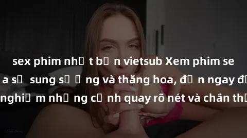 sex phim nhật bản vietsub Xem phim sex HD: Đỉnh cao của sự sung sướng và thăng hoa, đến ngay để trải nghiệm những cảnh quay rõ nét và chân thực nhất. Hãy cùng khám phá!