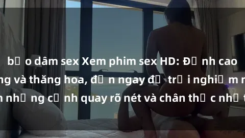 bạo dâm sex Xem phim sex HD: Đỉnh cao của sự sung sướng và thăng hoa, đến ngay để trải nghiệm những cảnh quay rõ nét và chân thực nhất. Hãy cùng khám phá!