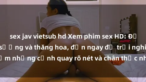 sex jav vietsub hd Xem phim sex HD: Đỉnh cao của sự sung sướng và thăng hoa, đến ngay để trải nghiệm những cảnh quay rõ nét và chân thực nhất. Hãy cùng khám phá!
