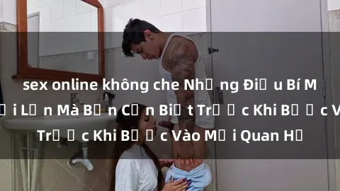 sex online không che Những Điều Bí Mật Về Sex Người Lớn Mà Bạn Cần Biết Trước Khi Bước Vào Mối Quan Hệ
