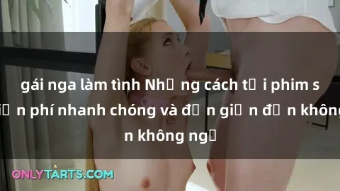 gái nga làm tình Những cách tải phim sex miễn phí nhanh chóng và đơn giản đến không ngờ